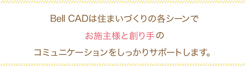 Bell CADは住まいづくりの各シーンでお施主様と創り手のコミュニケーションをしっかりサポートします。