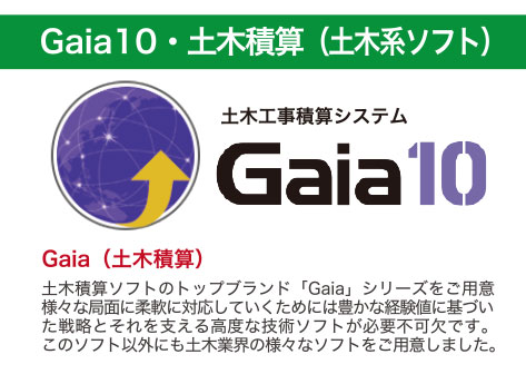 Gaia10・土木積算（土木系ソフト）土木積算ソフトのトップブランド「Gaia」シリーズをご用意様々な局面に絨毯に対応していくためには豊かな経験値に基づいた戦略とそれを支える高度な技術ソフトが必要不可欠です。このソフト以外にも土木業界の様々なソフトをご用意しました。