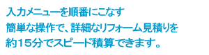 入力メニューを順番にこなす 簡単な操作で、詳細なリフォーム見積りを約15分でスピード積算できます。