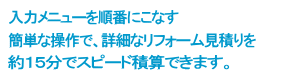 入力メニューを順番にこなす　簡単な操作で、詳細なリフォーム見積りを約１５分でスピード積算できます。