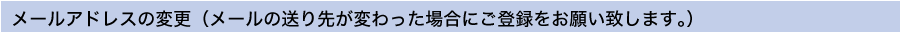 メールアドレスの変更(メールの送り先が変わった場合にご登録お願いします。)